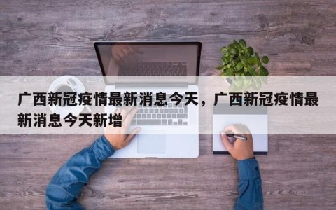 广西新冠疫情最新消息今天，广西新冠疫情最新消息今天新增